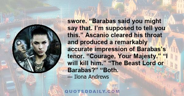 swore. “Barabas said you might say that. I’m supposed to tell you this.” Ascanio cleared his throat and produced a remarkably accurate impression of Barabas’s tenor. “Courage, Your Majesty.” “I will kill him.” “The