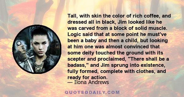 Tall, with skin the color of rich coffee, and dressed all in black, Jim looked like he was carved from a block of solid muscle. Logic said that at some point he must've been a baby and then a child, but looking at him