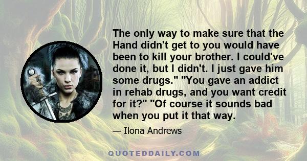 The only way to make sure that the Hand didn't get to you would have been to kill your brother. I could've done it, but I didn't. I just gave him some drugs. You gave an addict in rehab drugs, and you want credit for