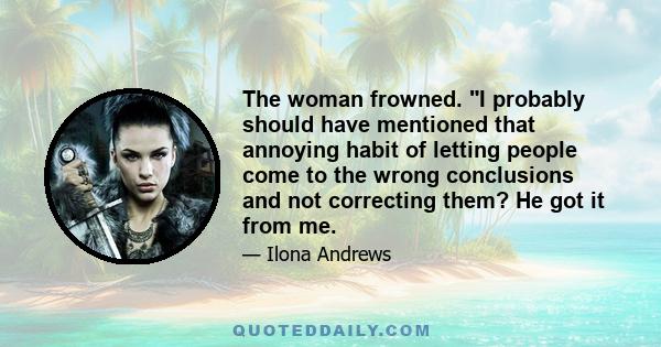 The woman frowned. I probably should have mentioned that annoying habit of letting people come to the wrong conclusions and not correcting them? He got it from me.