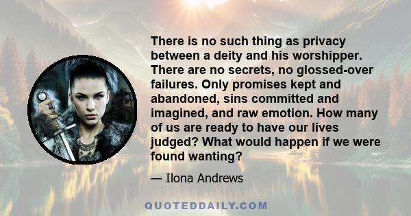 There is no such thing as privacy between a deity and his worshipper. There are no secrets, no glossed-over failures. Only promises kept and abandoned, sins committed and imagined, and raw emotion. How many of us are