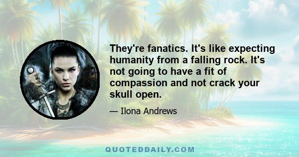 They're fanatics. It's like expecting humanity from a falling rock. It's not going to have a fit of compassion and not crack your skull open.