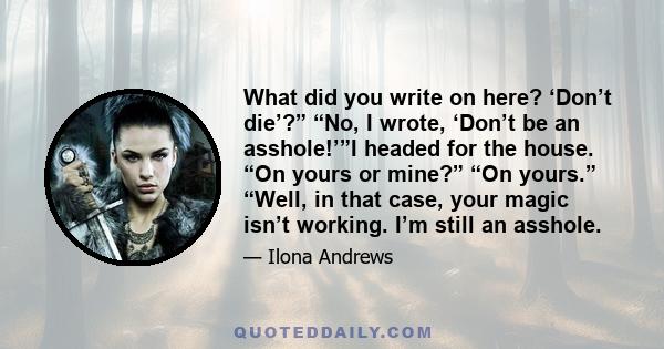 What did you write on here? ‘Don’t die’?” “No, I wrote, ‘Don’t be an asshole!’”I headed for the house. “On yours or mine?” “On yours.” “Well, in that case, your magic isn’t working. I’m still an asshole.