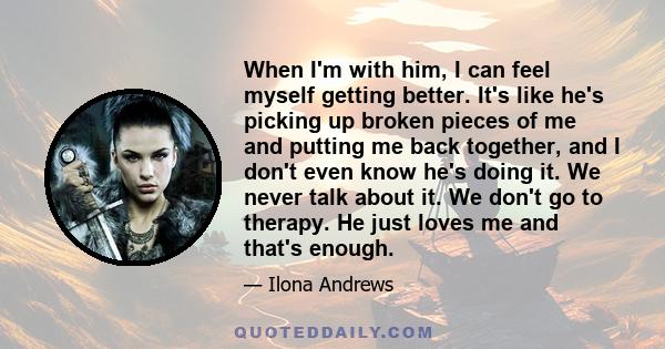 When I'm with him, I can feel myself getting better. It's like he's picking up broken pieces of me and putting me back together, and I don't even know he's doing it. We never talk about it. We don't go to therapy. He