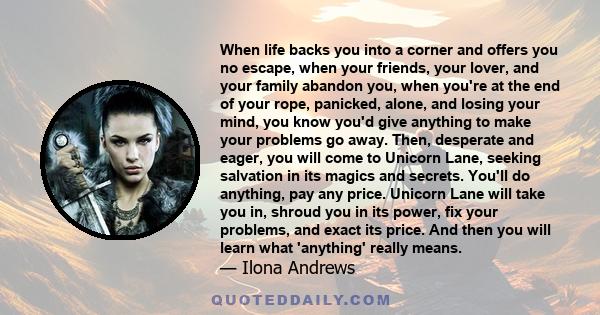 When life backs you into a corner and offers you no escape, when your friends, your lover, and your family abandon you, when you're at the end of your rope, panicked, alone, and losing your mind, you know you'd give