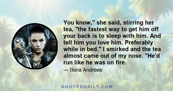 You know, she said, stirring her tea, the fastest way to get him off your back is to sleep with him. And tell him you love him. Preferably while in bed. I smirked and the tea almost came out of my nose. He'd run like he 