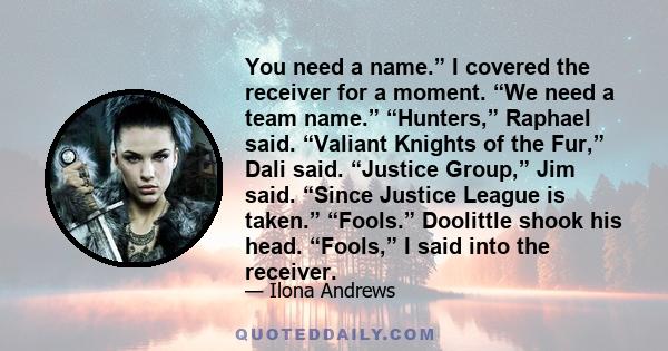 You need a name.” I covered the receiver for a moment. “We need a team name.” “Hunters,” Raphael said. “Valiant Knights of the Fur,” Dali said. “Justice Group,” Jim said. “Since Justice League is taken.” “Fools.”