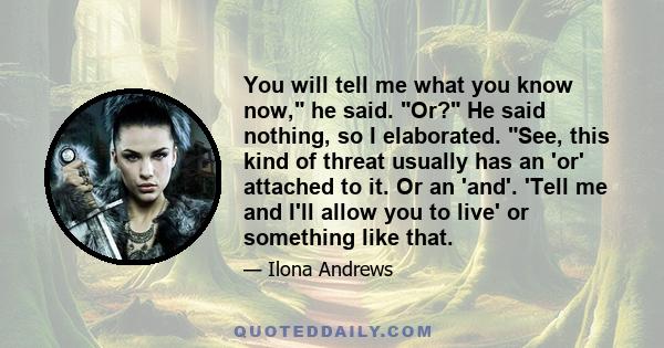 You will tell me what you know now, he said. Or? He said nothing, so I elaborated. See, this kind of threat usually has an 'or' attached to it. Or an 'and'. 'Tell me and I'll allow you to live' or something like that.