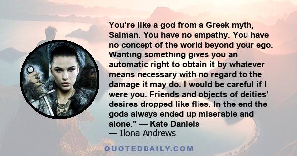 You’re like a god from a Greek myth, Saiman. You have no empathy. You have no concept of the world beyond your ego. Wanting something gives you an automatic right to obtain it by whatever means necessary with no regard