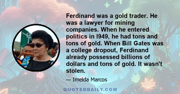 Ferdinand was a gold trader. He was a lawyer for mining companies. When he entered politics in l949, he had tons and tons of gold. When Bill Gates was a college dropout, Ferdinand already possessed billions of dollars