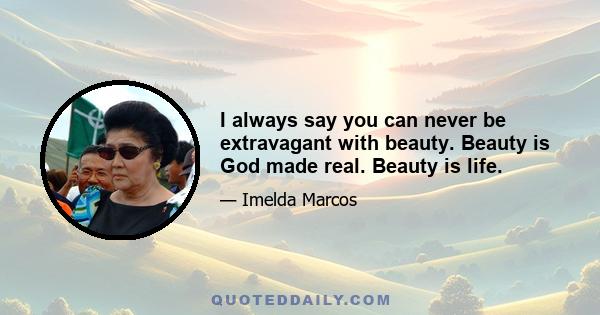 I always say you can never be extravagant with beauty. Beauty is God made real. Beauty is life.