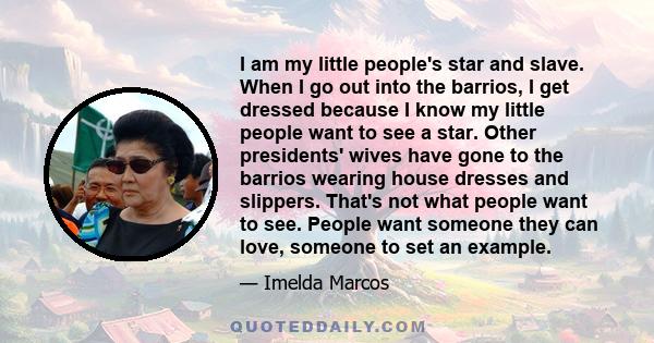 I am my little people's star and slave. When I go out into the barrios, I get dressed because I know my little people want to see a star. Other presidents' wives have gone to the barrios wearing house dresses and