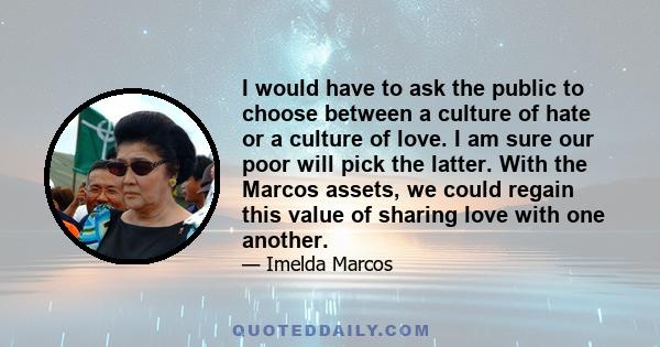 I would have to ask the public to choose between a culture of hate or a culture of love. I am sure our poor will pick the latter. With the Marcos assets, we could regain this value of sharing love with one another.