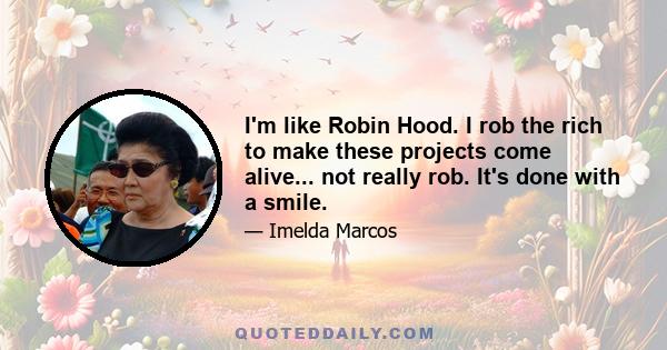 I'm like Robin Hood. I rob the rich to make these projects come alive... not really rob. It's done with a smile.