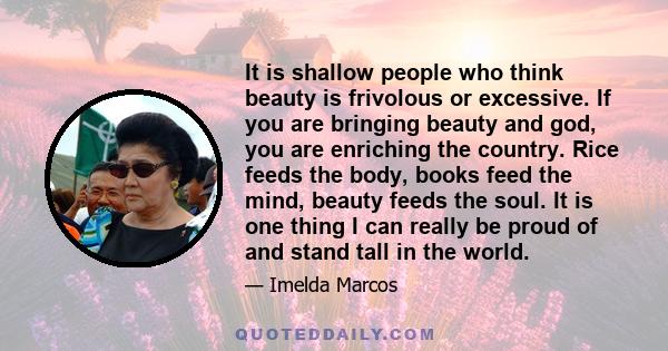 It is shallow people who think beauty is frivolous or excessive. If you are bringing beauty and god, you are enriching the country. Rice feeds the body, books feed the mind, beauty feeds the soul. It is one thing I can