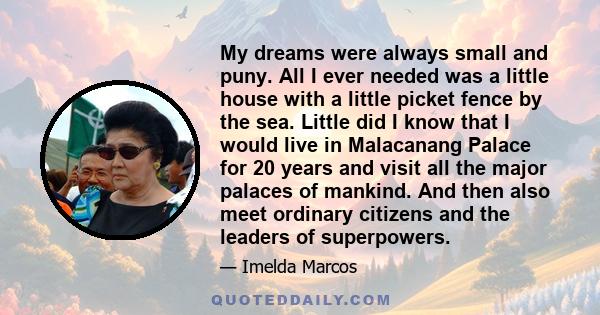 My dreams were always small and puny. All I ever needed was a little house with a little picket fence by the sea. Little did I know that I would live in Malacanang Palace for 20 years and visit all the major palaces of