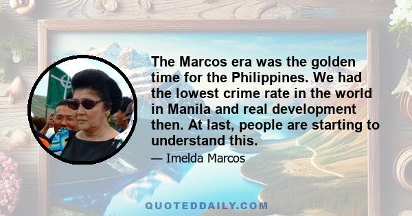 The Marcos era was the golden time for the Philippines. We had the lowest crime rate in the world in Manila and real development then. At last, people are starting to understand this.