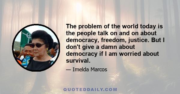 The problem of the world today is the people talk on and on about democracy, freedom, justice. But I don't give a damn about democracy if I am worried about survival.