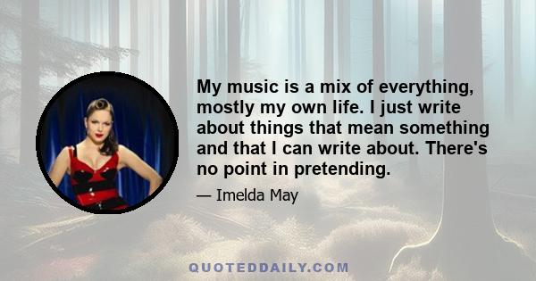 My music is a mix of everything, mostly my own life. I just write about things that mean something and that I can write about. There's no point in pretending.