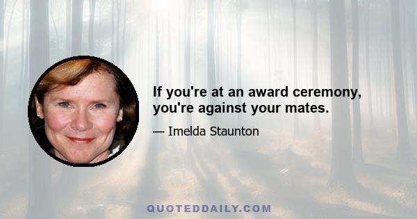 If you're at an award ceremony, you're against your mates.