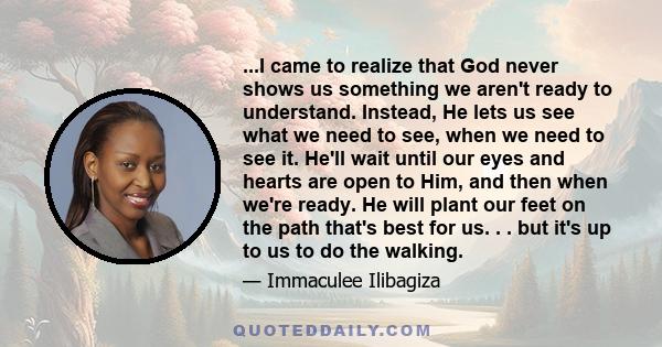 ...I came to realize that God never shows us something we aren't ready to understand. Instead, He lets us see what we need to see, when we need to see it. He'll wait until our eyes and hearts are open to Him, and then