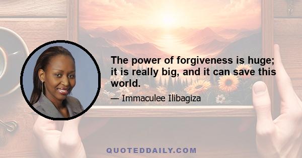 The power of forgiveness is huge; it is really big, and it can save this world.