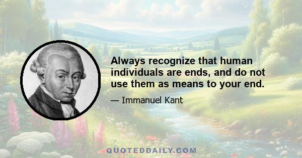 Always recognize that human individuals are ends, and do not use them as means to your end.