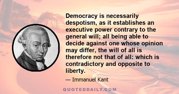 Democracy is necessarily despotism, as it establishes an executive power contrary to the general will; all being able to decide against one whose opinion may differ, the will of all is therefore not that of all: which