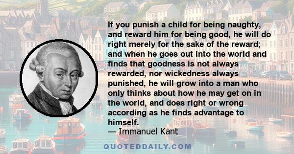 If you punish a child for being naughty, and reward him for being good, he will do right merely for the sake of the reward; and when he goes out into the world and finds that goodness is not always rewarded, nor