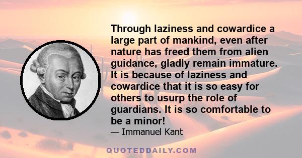 Through laziness and cowardice a large part of mankind, even after nature has freed them from alien guidance, gladly remain immature. It is because of laziness and cowardice that it is so easy for others to usurp the