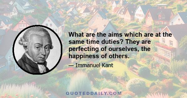 What are the aims which are at the same time duties? They are perfecting of ourselves, the happiness of others.