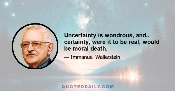 Uncertainty is wondrous, and.. certainty, were it to be real, would be moral death.