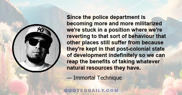 Since the police department is becoming more and more militarized we're stuck in a position where we're reverting to that sort of behaviour that other places still suffer from because they're kept in that post-colonial