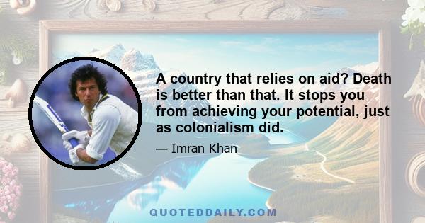 A country that relies on aid? Death is better than that. It stops you from achieving your potential, just as colonialism did.