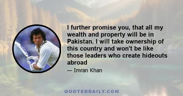 I further promise you, that all my wealth and property will be in Pakistan. I will take ownership of this country and won't be like those leaders who create hideouts abroad