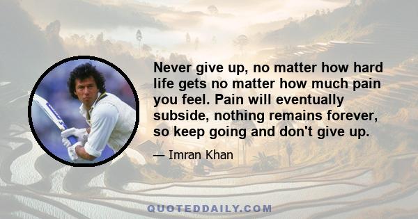 Never give up, no matter how hard life gets no matter how much pain you feel. Pain will eventually subside, nothing remains forever, so keep going and don't give up.