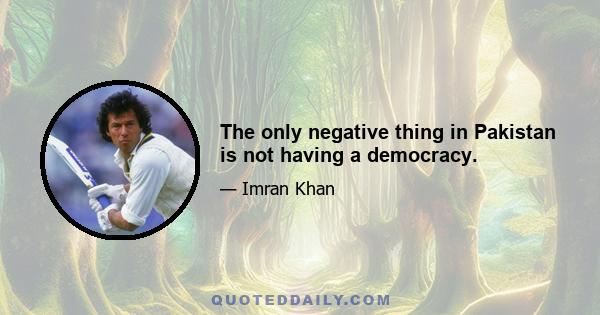 The only negative thing in Pakistan is not having a democracy.