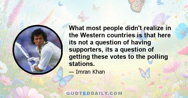 What most people didn't realize in the Western countries is that here its not a question of having supporters, its a question of getting these votes to the polling stations.