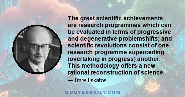 The great scientific achievements are research programmes which can be evaluated in terms of progressive and degenerative problemshifts; and scientific revolutions consist of one research programme superceding