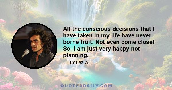 All the conscious decisions that I have taken in my life have never borne fruit. Not even come close! So, I am just very happy not planning.