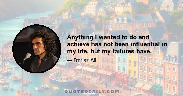 Anything I wanted to do and achieve has not been influential in my life, but my failures have.