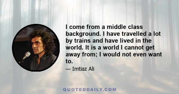 I come from a middle class background. I have travelled a lot by trains and have lived in the world. It is a world I cannot get away from; I would not even want to.