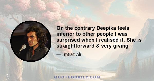 On the contrary Deepika feels inferior to other people I was surprised when I realised it. She is straightforward & very giving