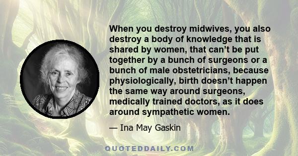 When you destroy midwives, you also destroy a body of knowledge that is shared by women, that can’t be put together by a bunch of surgeons or a bunch of male obstetricians, because physiologically, birth doesn’t happen