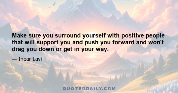 Make sure you surround yourself with positive people that will support you and push you forward and won't drag you down or get in your way.