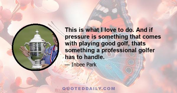 This is what I love to do. And if pressure is something that comes with playing good golf, thats something a professional golfer has to handle.