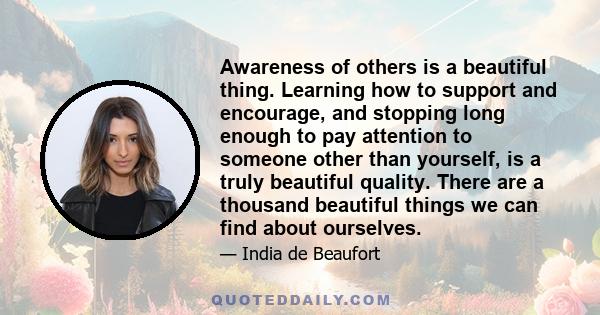 Awareness of others is a beautiful thing. Learning how to support and encourage, and stopping long enough to pay attention to someone other than yourself, is a truly beautiful quality. There are a thousand beautiful