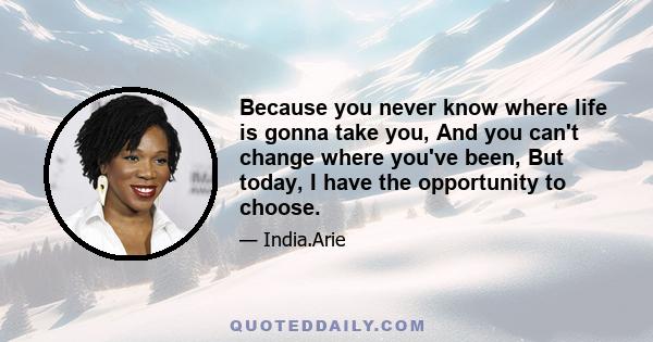 Because you never know where life is gonna take you, And you can't change where you've been, But today, I have the opportunity to choose.