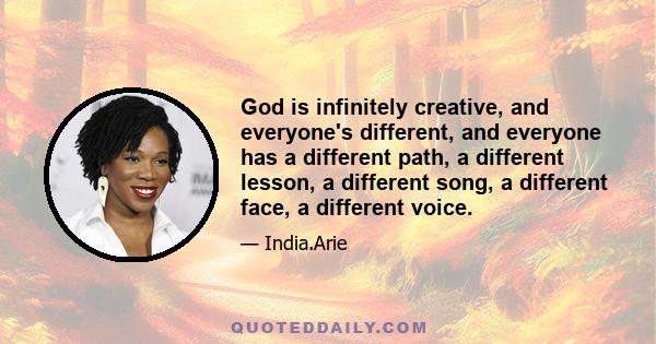 God is infinitely creative, and everyone's different, and everyone has a different path, a different lesson, a different song, a different face, a different voice.