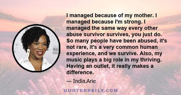 I managed because of my mother. I managed because I'm strong. I managed the same way every other abuse survivor survives, you just do. So many people have been abused, it's not rare, it's a very common human experience, 